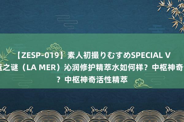 【ZESP-019】素人初撮りむすめSPECIAL Vol.3 海蓝之谜（LA MER）沁润修护精萃水如何样？中枢神奇活性精萃