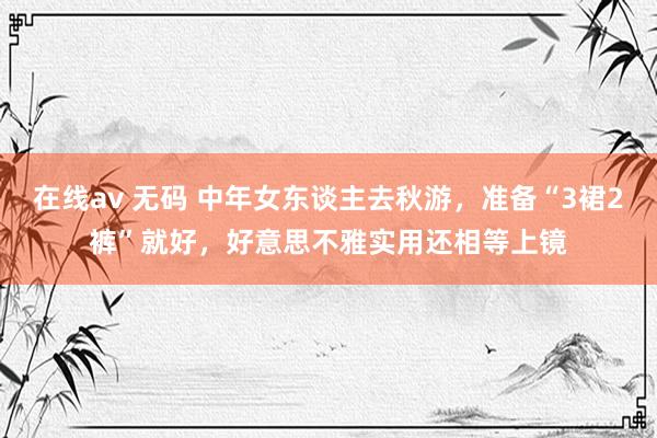 在线av 无码 中年女东谈主去秋游，准备“3裙2裤”就好，好意思不雅实用还相等上镜