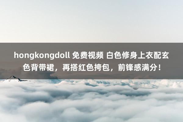 hongkongdoll 免费视频 白色修身上衣配玄色背带裙，再搭红色挎包，前锋感满分！