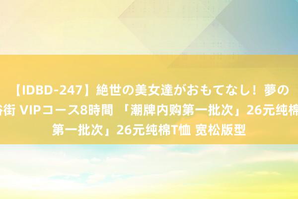 【IDBD-247】絶世の美女達がおもてなし！夢の桃源郷 IP風俗街 VIPコース8時間 「潮牌内购第一批次」26元纯棉T恤 宽松版型