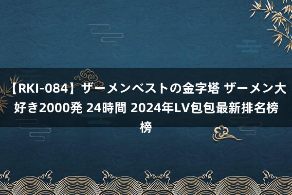 【RKI-084】ザーメンベストの金字塔 ザーメン大好き2000発 24時間 2024年LV包包最新排名榜