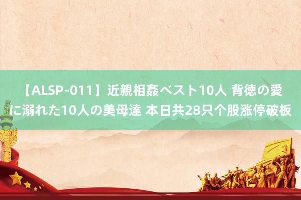 【ALSP-011】近親相姦ベスト10人 背徳の愛に溺れた10人の美母達 本日共28只个股涨停破板