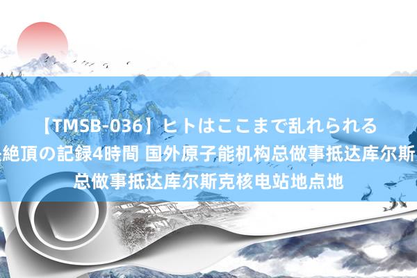 【TMSB-036】ヒトはここまで乱れられる 理性崩壊と豪快絶頂の記録4時間 国外原子能机构总做事抵达库尔斯克核电站地点地