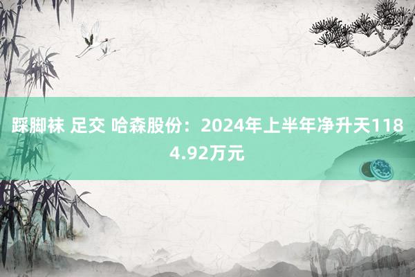 踩脚袜 足交 哈森股份：2024年上半年净升天1184.92万元