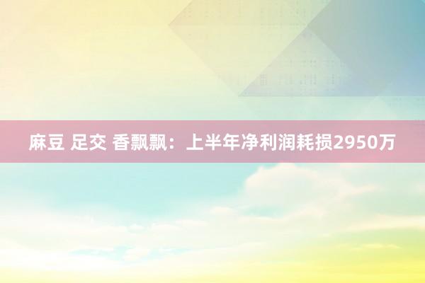 麻豆 足交 香飘飘：上半年净利润耗损2950万