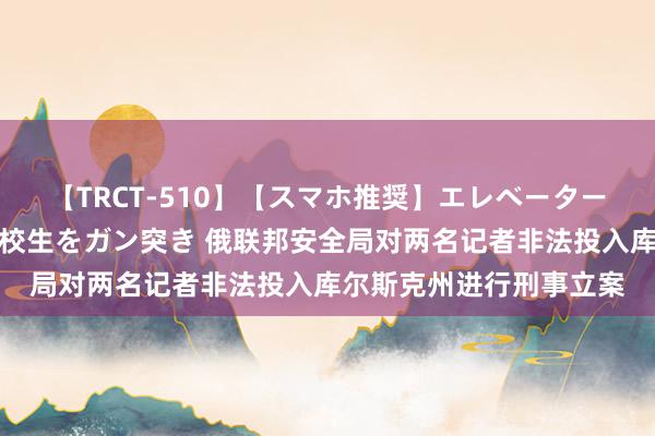 【TRCT-510】【スマホ推奨】エレベーターに挟まれたデカ尻女子校生をガン突き 俄联邦安全局对两名记者非法投入库尔斯克州进行刑事立案