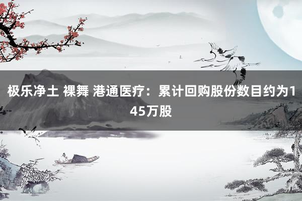 极乐净土 裸舞 港通医疗：累计回购股份数目约为145万股