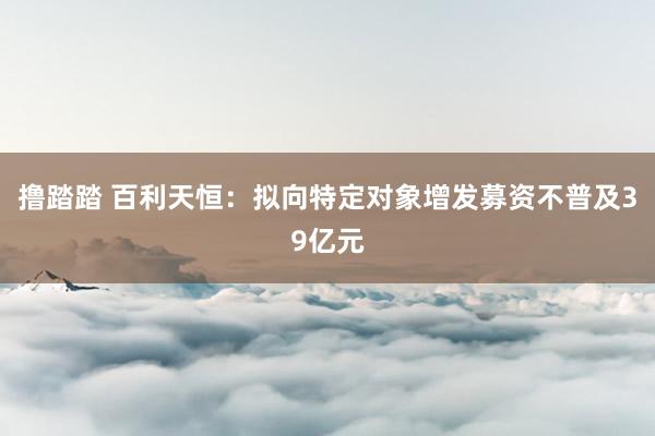 撸踏踏 百利天恒：拟向特定对象增发募资不普及39亿元