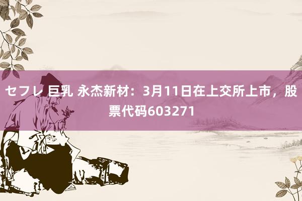 セフレ 巨乳 永杰新材：3月11日在上交所上市，股票代码603271